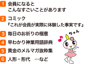(1)会員になるとこんなすごいことがあります　(2)コミック『これが会員が実際に体験した事実です』　(3)毎日のお祈りの極意　(4)早わかり神業用語辞典　(5)黄金のメルマガ抜粋集　(6)人形・形代窶メcなど