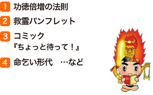 (1)功徳倍増の法則　(2)救霊パンフレット　(3)コミック『ちょっと待って！』　(4)命乞い形代窶メcなど