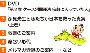 (1)DVD『第２巻 ケース別開運法 宗教に入っていた人』 (2)深見先生と私たちが日本を救った真実（上巻） (3)救霊のご案内　(4)命乞い形代　(5)メルマガ登録のご案内窶メcなど